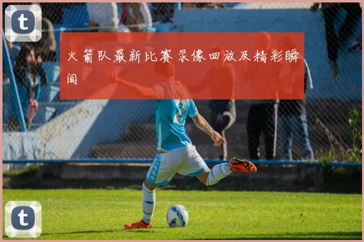 火箭队最新比赛录像回放及精彩瞬间