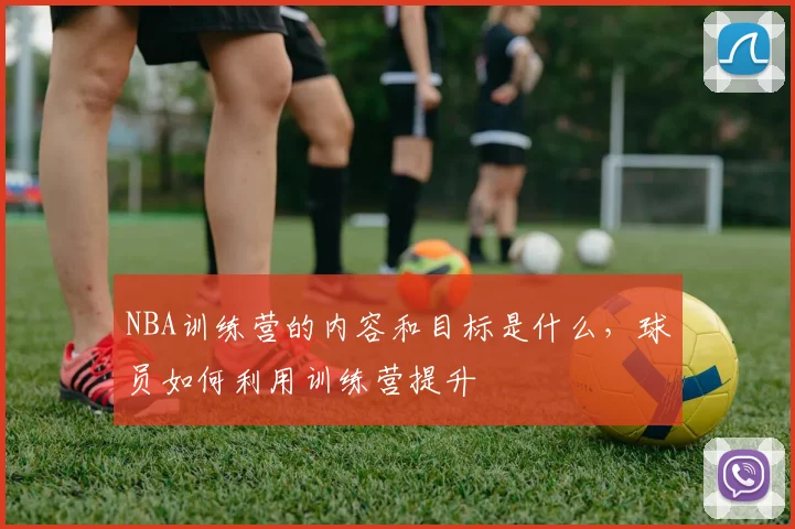 NBA训练营的内容和目标是什么，球员如何利用训练营提升