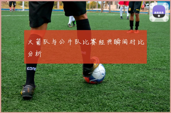 火箭队与公牛队比赛经典瞬间对比分析