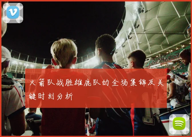 火箭队战胜雄鹿队的全场集锦及关键时刻分析