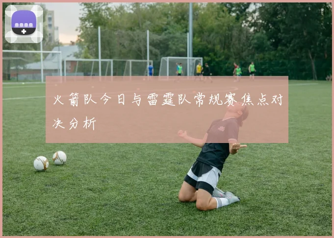 火箭队今日与雷霆队常规赛焦点对决分析